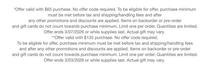 *Offer valid with $65 purchase. No offer code required. To be eligible for offer, purchase minimum must be met before tax and shipping/handling fees and after any other promotions and discounts are applied. Items on backorder or pre-order and gift cards do not count towards purchase minimum. Limit one per order. Quantities are limited. Offer ends 3/07/2026 or while supplies last. Actual gift may vary. **Offer valid with $135 purchase. No offer code required. To be eligible for offer, purchase minimum must be met before tax and shipping/handling fees and after any other promotions and discounts are applied. Items on backorder or pre-order and gift cards do not count towards purchase minimum. Limit one per order. Quantities are limited. Offer ends 3/03/2026 or while supplies last. Actual gift may vary.