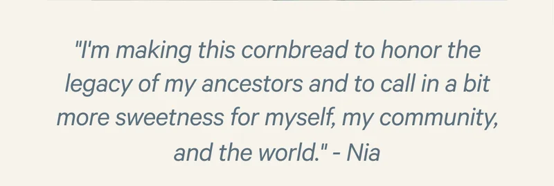"I'm making this cornbread to honor the legacy of my ancestors and to call in a bit more sweetness for myself, my community, and the world."