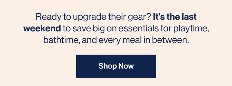 Ready to upgrade their gear? It's the last weekend to save big on essentials for playtime, bathtime, and every meal in between.  Shop Now