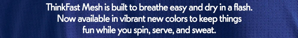 ThinkFast Mesh is built to breathe easy and dry in a flash. Now available in vibrant new colors to keep things​  fun while you spin, serve, and sweat.
