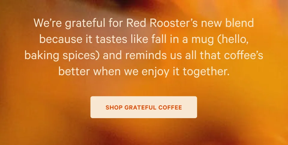 We’re grateful for Red Rooster’s new blend because it tastes like fall in a mug (hello, baking spices) and reminds us all that coffee’s better when we enjoy it together.. SHOP GRATEFUL COFFEE