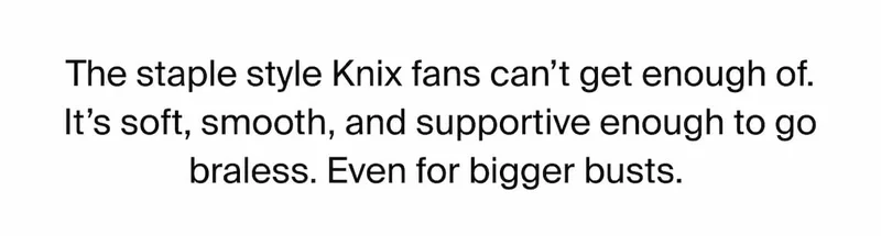 The staple style Knix fans can't get enough of. It's soft, smooth, and supportive enough to go braless. Even for bigger busts.