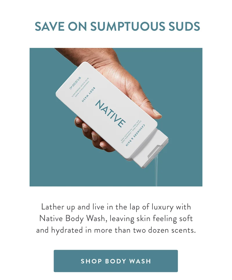 SAVE ON SUMPTUOUS SUDS | Lather up and live in the lap of luxury with Native Body Wash, leaving skin feeling soft and hydrated in more than two dozen scents. | SHOP BODY WASH