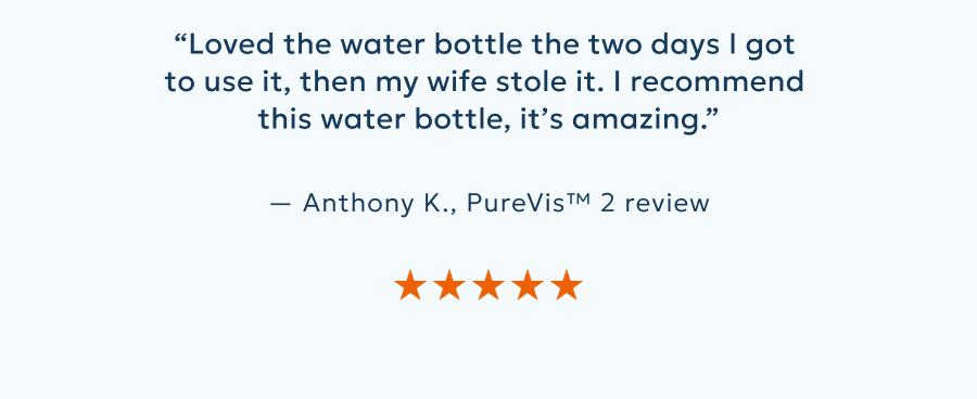“Loved the water bottle the two days I got  to use it, then my wife stole it. I recommend  this water bottle, it’s amazing.”