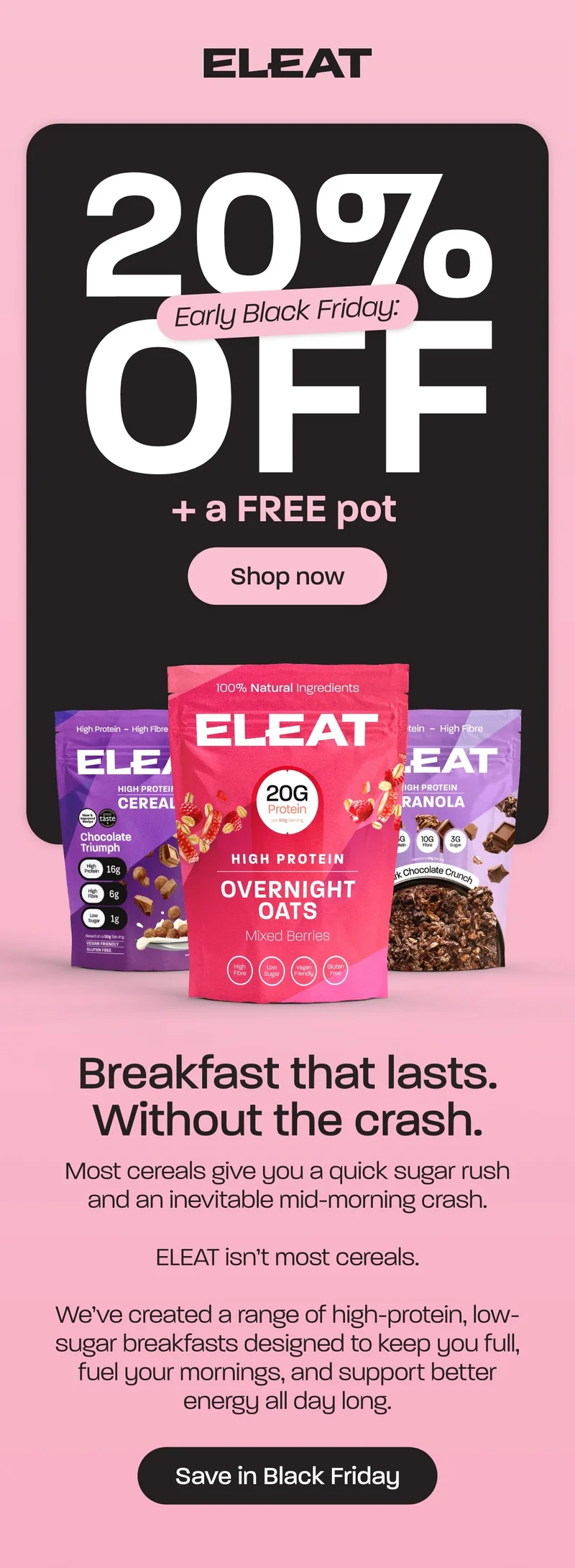 Breakfast that lasts. Without the crash. Early Black Friday 20% off + a FREE pot   Most cereals give you a quick sugar rush and an inevitable mid-morning crash.  ELEAT isn’t most cereals.  We’ve created a range of high-protein, low-sugar breakfasts designed to keep you full, fuel your mornings, and support better energy all day long.