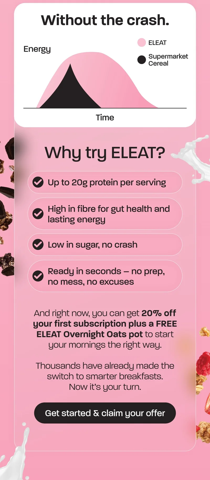 Why try ELEAT? - Up to 20g protein per serving - High in fibre for gut health and lasting energy - Low in sugar, no crash - Ready in seconds – no prep, no mess, no excuses  And right now, you can get 20% off your first subscription plus a FREE ELEAT Overnight Oats pot to start your mornings the right way.  Thousands have already made the switch to smarter breakfasts. Now it’s your turn.