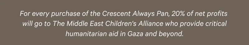 For every purchase of the Crescent Always Pan, 20% of net profits will go to The Middle East Children's Alliance who provide critical humanitarian aid in Gaza and beyond.