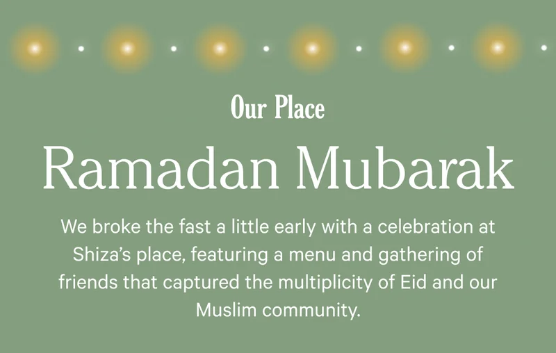 Our Place - Ramadan Mubarak - We broke the fast a little early with a celebration at Shiza's place, featuring a menu and gathering of friends that captured the multiplicity of Eid and our Muslim community.