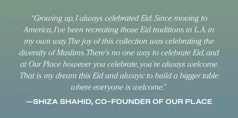 Growing up, I always celebrated Eid. Since moving to America, I’ve been recreating those Eid traditions in L.A. in my own way. The joy of this collection was celebrating the diversity of Muslims. There’s no one way to celebrate Eid, and at Our Place however you celebrate, you’re always welcome. That is my dream this Eid and always: to build a bigger table where everyone is welcome. - Shiza Shahid, Co-Founder of Our Place