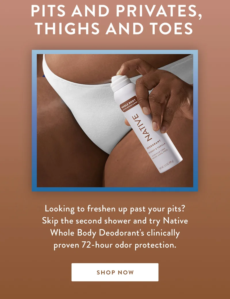 Pits and Privates, Thighs and Toes | Looking to freshen up past your pits? Skip the second shower and try Native Whole Body Deodorant's clinically proven 72-hour odor protection. | SHOP NOW