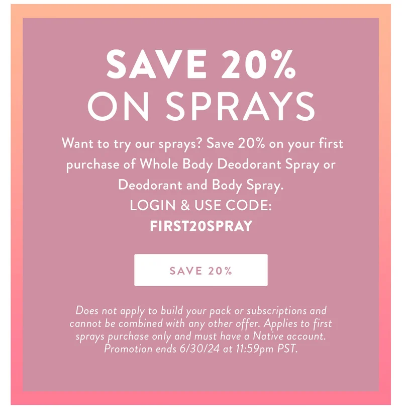 Save 20% on Sprays | Want to try our sprays? Save 20% on your first purchase of Whole Body Deodorant Spray or Deodorant and Body Spray. | LOGIN & USE CODE: FIRST20SPRAY | SAVE 20% Does not apply to build your pack or subscriptions and cannot be combined with any other offer. Applies to first sprays purchase only and must have a Native account. Promotion ends 6/30/24 at 11:59pm PST.