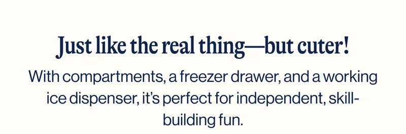 Just like the real thing—but cuter!  With compartments, a freezer drawer, and a working ice dispenser, it’s perfect for independent, skill-building fun. Shop Now