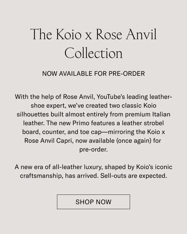 The Koio x Rose Anvil Collection NOW AVAILABLE FOR PRE-ORDER With the help of Rose Anvil, YouTube’s leading leather-shoe expert, we’ve created two classic Koio silhouettes built almost entirely from premium Italian leather. The new Primo features a leather strobel board, counter, and toe cap—mirroring the Koio x Rose Anvil Capri, now available (once again) for pre-order. A new era of all-leather luxury, shaped by Koio’s iconic craftsmanship, has arrived. Sell-outs are expected. Shop Now