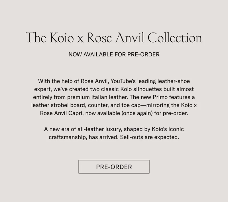 The Koio x Rose Anvil Collection NOW AVAILABLE FOR PRE-ORDER With the help of Rose Anvil, YouTube’s leading leather-shoe expert, we’ve created two classic Koio silhouettes built almost entirely from premium Italian leather. The new Primo features a leather strobel board, counter, and toe cap—mirroring the Koio x Rose Anvil Capri, now available (once again) for pre-order.  A new era of all-leather luxury, shaped by Koio’s iconic craftsmanship, has arrived. Sell-outs are expected. Shop Now