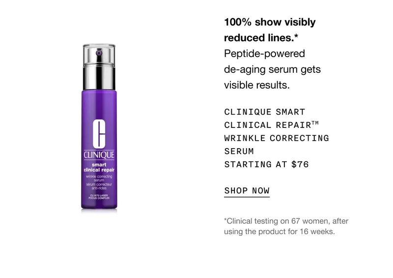 100% show visibly reduced lines.*Peptide-powered de-aging serum gets visible results. Clinique Smart Clinical Repair™ Wrinkle Correcting Serum Starting at $76 SHOP NOW *Clinical testing on 67 women, after using the product for 16 weeks.