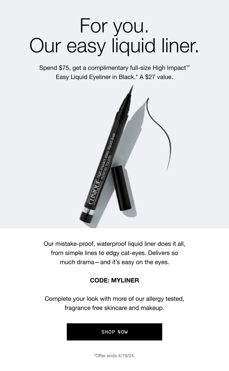 For you. Our easy liquid liner. Spend $75, get a complimentary full-size High Impact™ Easy Liquid Eyeliner in Black.* A $27 value. Our mistake-proof, waterproof liquid liner does it all, from simple lines to edgy cat-eyes. Delivers so much drama—and it’s easy on the eyes. CODE: discount code | Complete your look with more of our allergy tested, fragrance free skincare and makeup. Shop Now *Offer ends 4/19/24.
