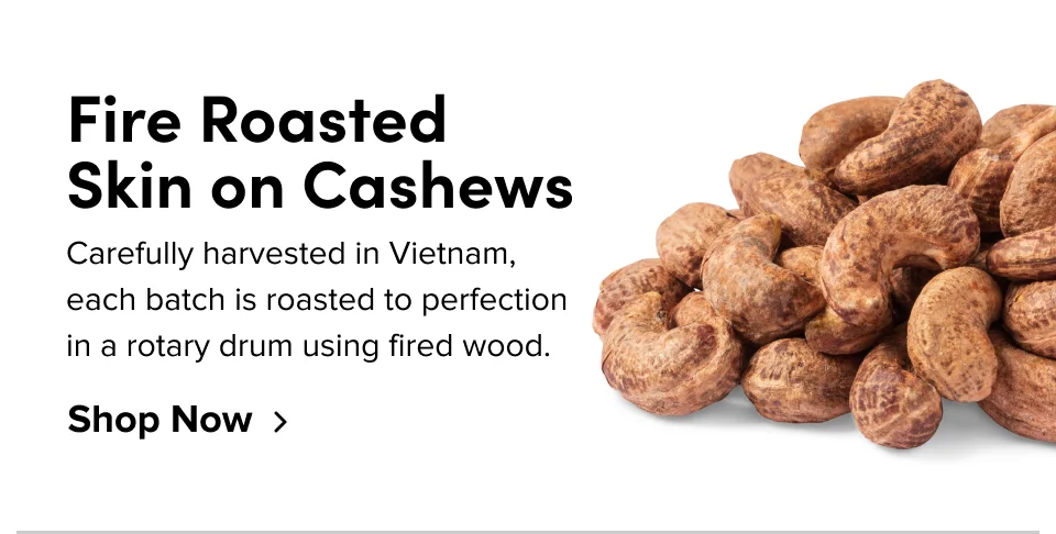 Fire Roasted  Skin on Cashews Carefully harvested in Vietnam, each batch is roasted to perfection in a rotary drum using fired wood. Shop Now