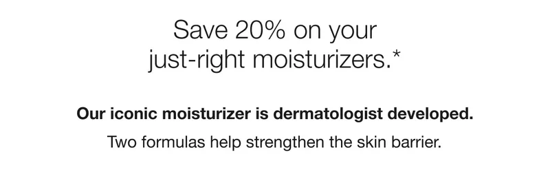 Save 20% on your just-right moisturizer.* Our iconic moisturizer is dermatologist developed. Two formulas help strengthen the skin barrier.