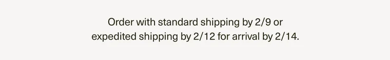 Order with standard shipping by 2/9 or expedited shipping by 2/12 for arrival by 2/14.