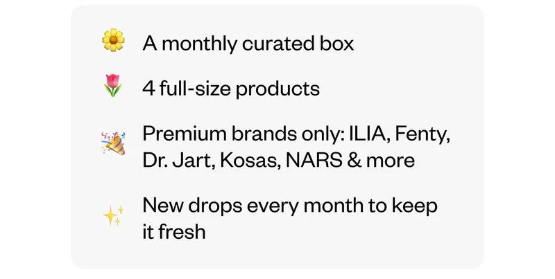 A monthly curated box | 4 full-size products | Premium brands only: ILIA, Fenty, Dr. Jart, Kosas, NARS & more | New drops every month to keep it fresh