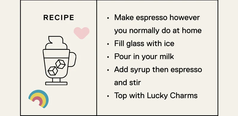 Make espresso however you normally do at home Fill glass with ice Pour in your milk&nbsp; Add syrup then espresso and stir Top with Lucky Charms
