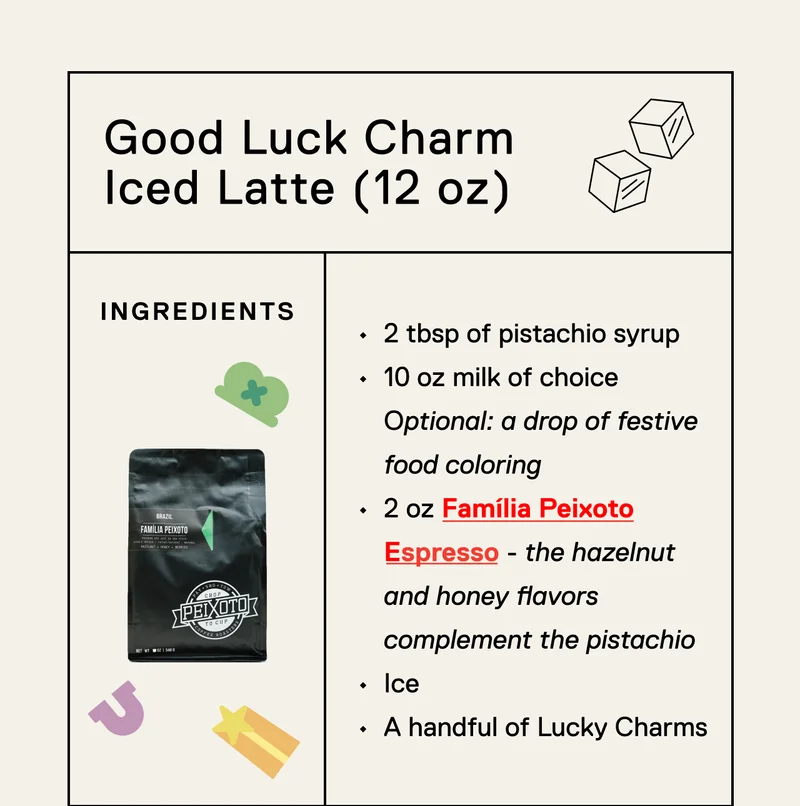 Good Luck Chair Iced Latte (12oz). 2 tbsp of pistachio syrup 10 oz milk of choice  Optional: a drop of festive food coloring 2 oz Família Peixoto Espresso - the hazelnut and honey flavors complement the pistachio  Ice&nbsp; A handful of Lucky Charms