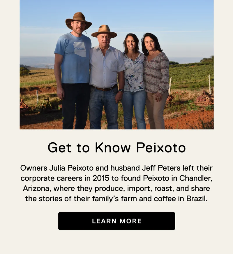 Get to know Peixoto. Owners Julia Peixoto and husband Jeff Peters left their corporate careers in 2015 to found Peixoto in Chandler, Arizona, where they produce, import, roast, and share the stories of their family’s farm and coffee in Brazil. Learn More