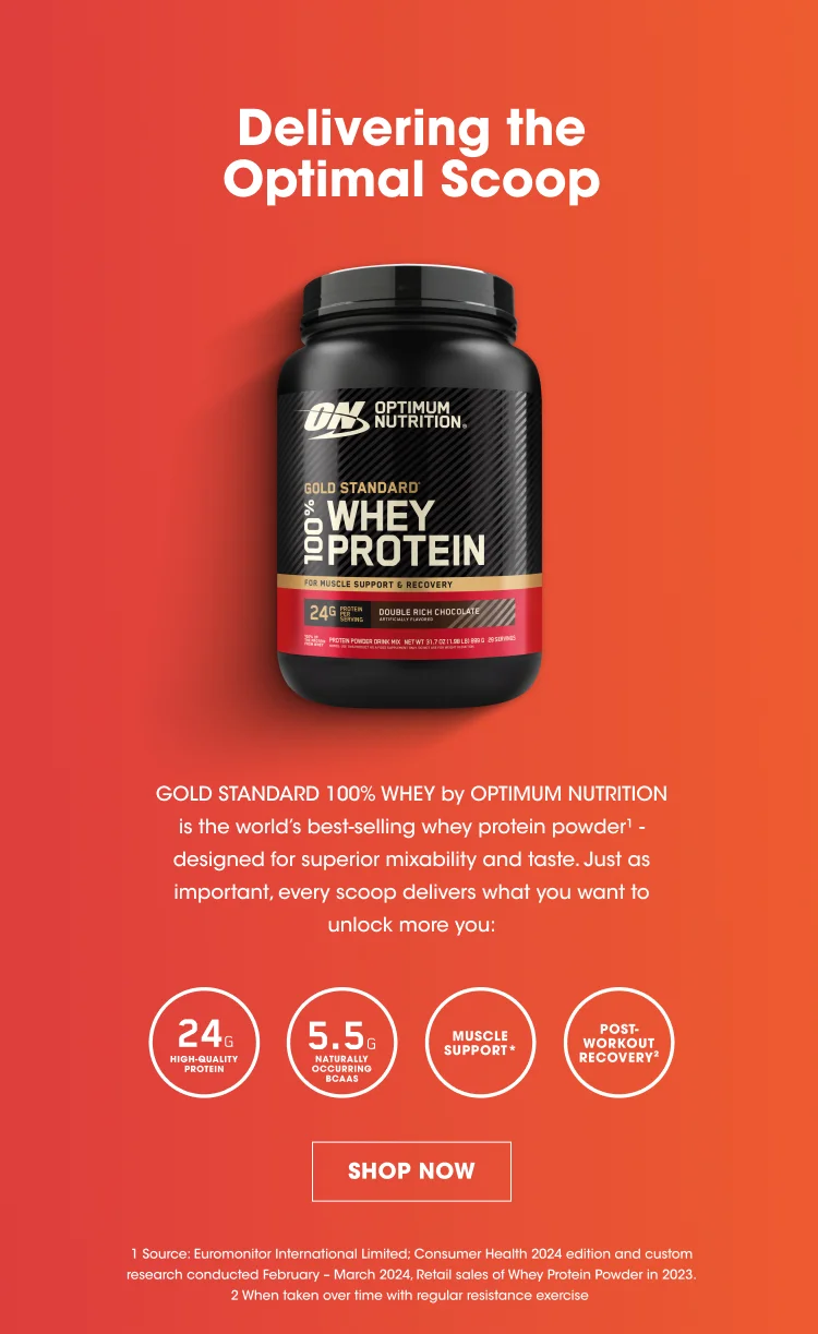 Delivering the Optimal Scoop GOLD STANDARD 100% WHEY by OPTIMUM NUTRITION is the world's best-selling whey protein powder1 - designed for superior mixability and taste. Just as important, every scoop delivers what you want to unlock more you.  24G HIGH-QUALITY PROTEIN 5.5G NATURALLY OCCURRING BCAAS MUSCLE SUPPORT* POST-WORKOUT RECOVERY2 SHOP NOW 1 Source Euromonitor International Limited; Consumer Health 2024 Edition and custom research conducted February - March 2024,, Retail sales of Whey Protein Powder in 2023. 2 When taken over time with regular resistance exercise