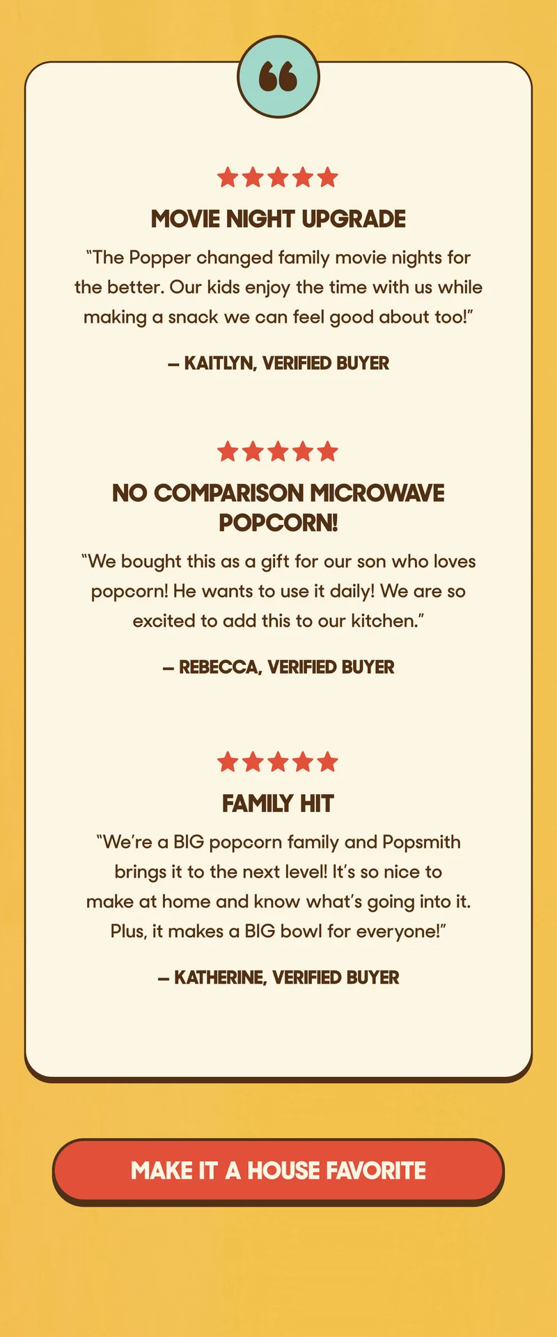 ⭐️⭐️⭐️⭐️⭐️ Movie Night Upgrade “The Popper changed family movie nights for the better. Our kids enjoy the time with us while making a snack we can feel good about too!” — Kaitlyn, Verified Buyer  ⭐️⭐️⭐️⭐️⭐️ No Comparison Microwave Popcorn! We bought this as a gift for our son who loves popcorn! He wants to use it daily! We are so excited to add this to our kitchen.”  —Rebecca, Verified Buyer  ⭐️⭐️⭐️⭐️⭐️ Family Hit We’re a BIG popcorn family and Popsmith brings it to the next level! It’s so nice to make at home and know what’s going into it. Plus, it makes a BIG bowl for everyone!” —Katherine, Verified Buyer MAKE IT A HOUSE FAVORITE
