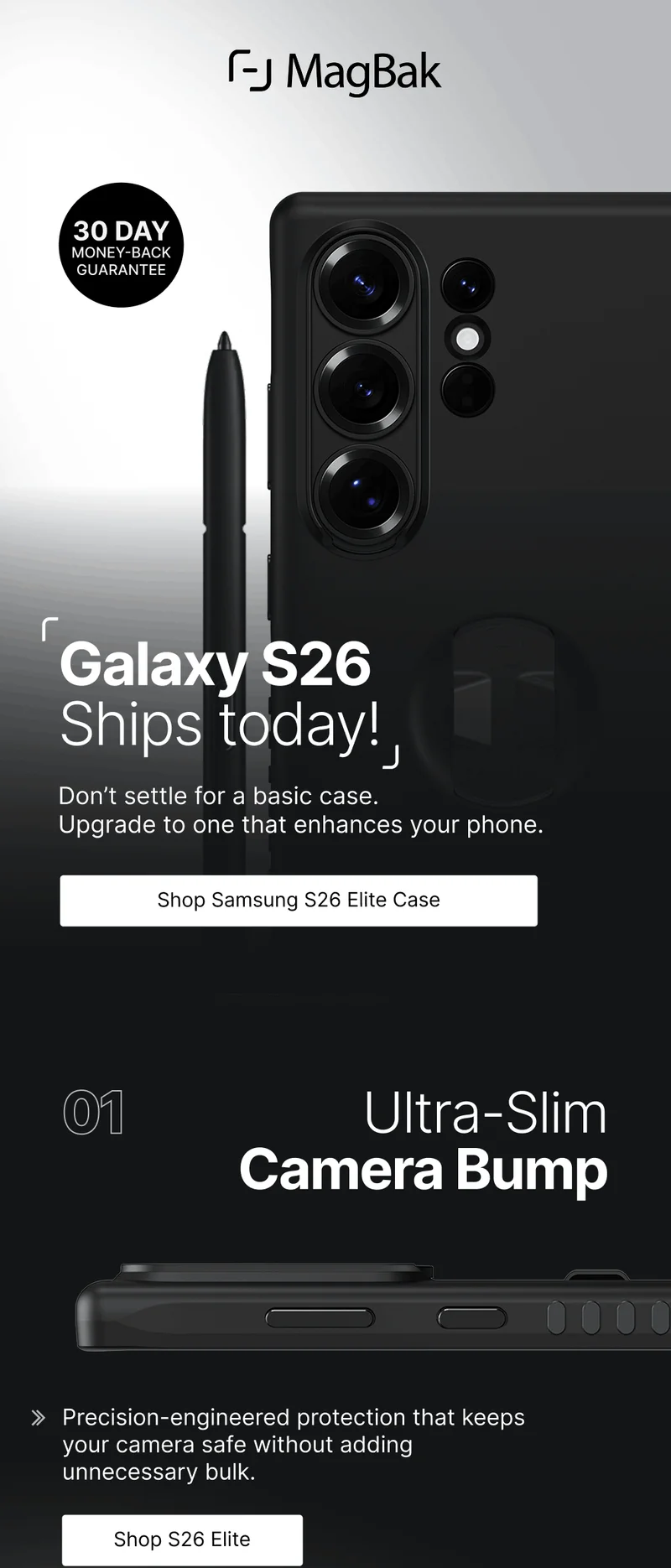 Galaxy S26 Ships today! Don’t settle for a basic case.  Upgrade to one that enhances your phone. 01 Ultra-Slim Camera Bump Precision-engineered protection that keeps your camera safe without adding unnecessary bulk.