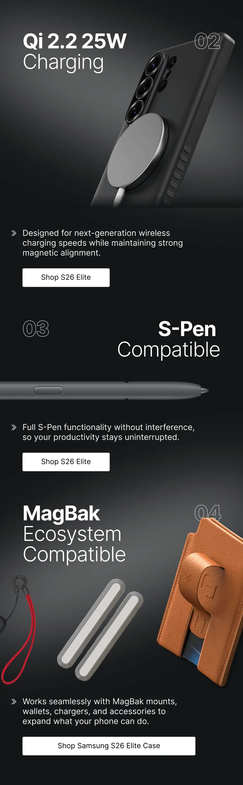 Qi 2.2 25W Charging 02 Designed for next-generation wireless charging speeds while maintaining strong magnetic alignment. 03 S-Pen  Compatible Full S-Pen functionality without interference, so your productivity stays uninterrupted. MagBak Ecosystem Compatible 04 Works seamlessly with MagBak mounts, wallets, chargers, and accessories to expand what your phone can do.