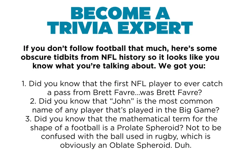 Become a trivia expert. If you don't follow football that much, here's some obscure tidbits from NFL history so it looks like you know what you're talking about. We got you: 1. did you know that the first NFL player to ever catch a pass from Brett Favre was Brett Favre? 2. did you know that John is the most common name of any player that's played in the big game? 3. did you know that the mathematical term for the shape of a football is a prolate spheroid? Not to be confused with the ball used to rugby, which is obviously an oblate spheroidoid. Duh.