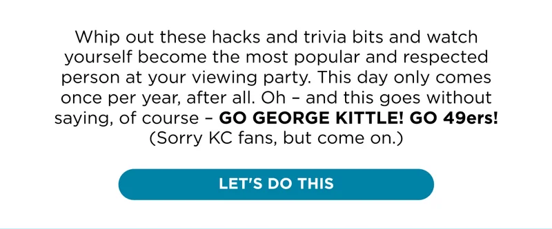 Whip out these hacks and trivia bits and watch yourself become the most popular and respected person at your viewing party. This day only comes once per year, after all. Oh - and this goes without saying, of course - go George Kittle! Go 49ers! (Sorry KC fans, but come on.)