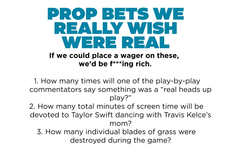 Prop Bets We Really Wish Were Real. If we could place a wager on these, we'd be f***ing rich. 1. How many times will one of the play by play commentators say something was a "real heads up play" 2. How many total minutes of screentime will be devoted to Taylor Swift dancing with Travis Kelce's mom? 3. How many individual blades of grass were destroyed during the game?