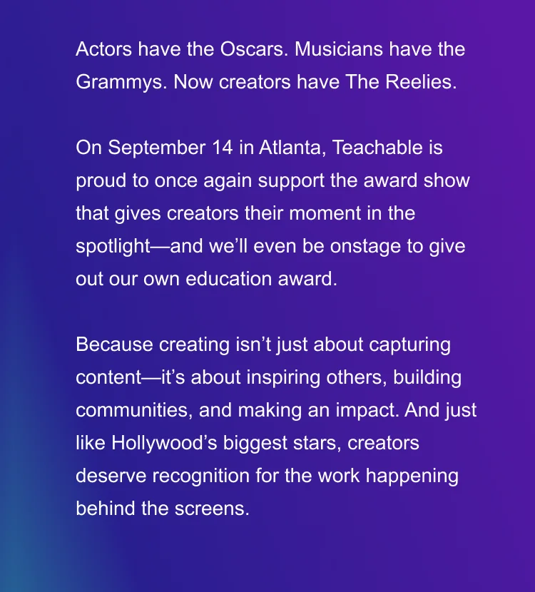 Actors have the Oscars. Musicians have the Grammys. Now creators have The Reelies.  This September in Atlanta, Teachable is proud to once again support the award show that gives creators their moment in the spotlight—and we’ll even be onstage to give out our own education award.  Because creating isn’t just about capturing content—it’s about inspiring others, building communities, and making an impact. And just like Hollywood’s biggest stars, creators deserve recognition for the work happening behind the screens.
