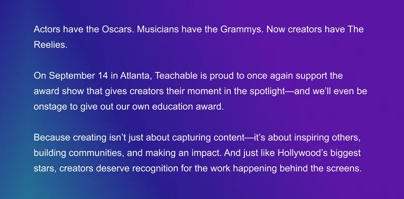 Actors have the Oscars. Musicians have the Grammys. Now creators have The Reelies.  This September in Atlanta, Teachable is proud to once again support the award show that gives creators their moment in the spotlight—and we’ll even be onstage to give out our own education award.  Because creating isn’t just about capturing content—it’s about inspiring others, building communities, and making an impact. And just like Hollywood’s biggest stars, creators deserve recognition for the work happening behind the screens.