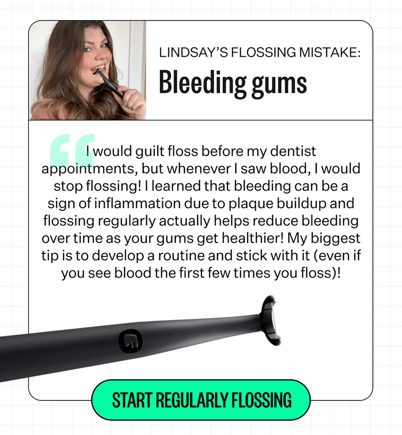Lindsay's Flossing Mistake: Bleeding gums - "I would guilt floss before my dentist appointments, but whenever I saw blood, I would stop flossing! I learned that bleeding can be a sign of inflammation due to plaque buildup and flossing regularly actually helps reduce bleeding over time as your gums get healthier! My biggest tip is to develop a routine and stick with it (even if you see blood the first few times you floss)! | Start Regularly Flossing