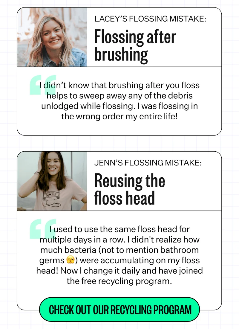 Lacey's Flossing Mistake: Flossing after brushing | "I didn't know that brushing after you floss helps to seep away any of the debris unlodged while flossing. I was flossing in the wrong order my entire life! | Jenn's Flossing Mistake: Reusing the floss head - "I used to use the same floss head for multiple days in a row. I didn't realize how much bacteria (not to mention bathroom germs 🫣) were accumulating on my floss head! Now I change it daily and have joined the free recycling program. | Check out our recycling program