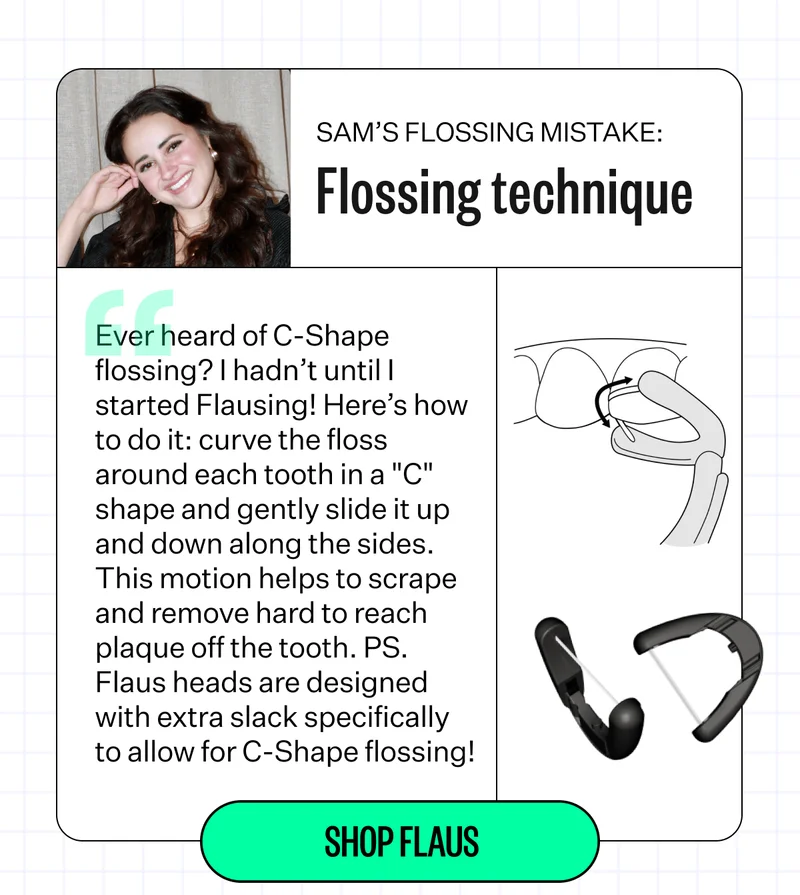 Sam's Flossing Mistake: Flossing technique -"Ever heard of C-Shape flossing? I hadn't until I started Flausing! Here's how to do it: Curve the floss around each tooth in a "C" shape and gently slide it up and down along the sides. This motion helps to scrape and remove hard to reach plaque off the tooth. PS. Flaus heads are designed with extra slack specifically to allow for C-Shape flossing! | Shop Flaus