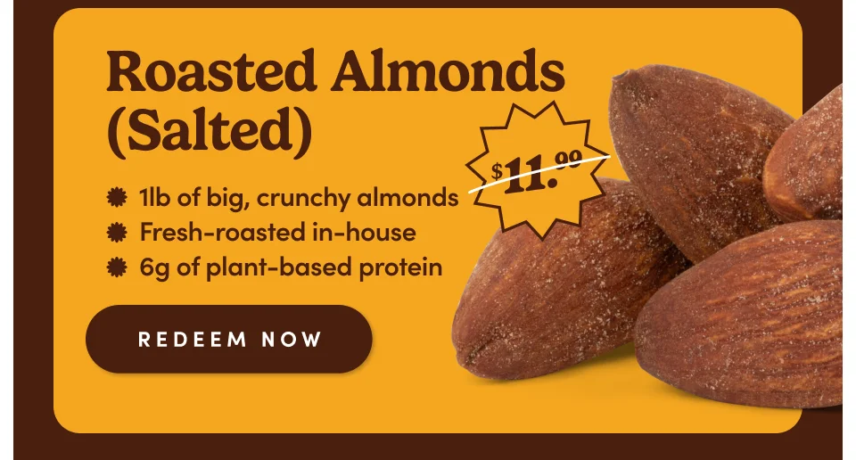 Roasted Almonds (Salted) * Ilb of big, crunchy almonds * Fresh-roasted in-house * 6g of plant-based protein REDEEM NOW