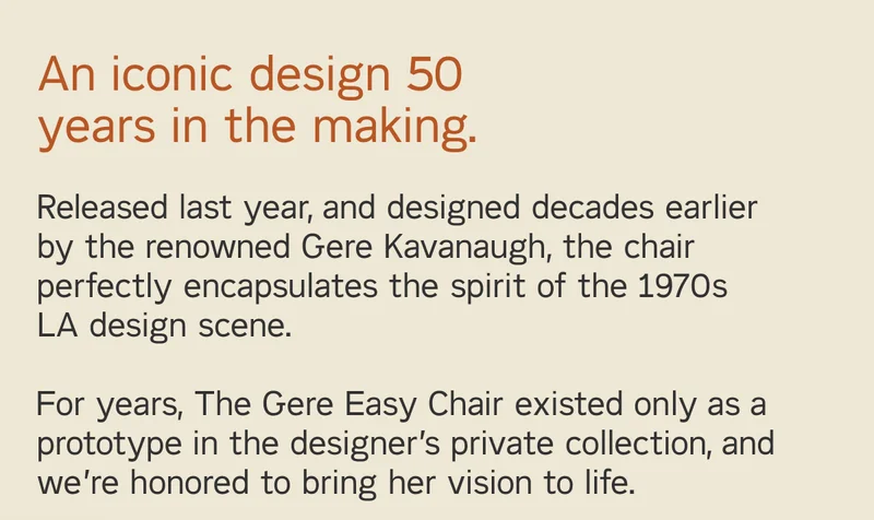 An iconic design 50 years in the making. For years, The Gere Easy Chair existed only as a prototype in the designer’s private collection, and we’re honored to bring her vision to life.