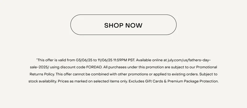 SHOP NOW. *This offer is valid from 03/06/25 to 11/06/25 11:59PM PST. Available online at july.com/us/fathers-day-sale-2025/ using discount code FORDAD. All purchases under this promotion are subject to our Promotional Returns Policy. This offer cannot be combined with other promotions or applied to existing orders. Subject to stock availability. Prices as marked on selected items only. Excludes Gift Cards & Premium Package Protection.