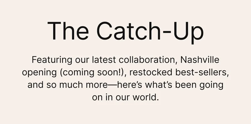 The Catch-Up
Featuring our latest collaboration, Nashville opening (coming soon!), restocked best-sellers, and so much more—here’s what’s been going on in our world.
