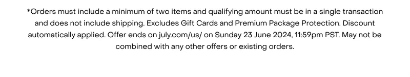 *Orders must include a minimum of two items and qualifying amount must be in a single transaction and does not include shipping. Excludes Gift Cards and Premium Package Protection. Discount automatically applied. Offer ends on july.com/us/ on Sunday 23 June 2024, 11:59pm PST. May not be combined with any other offers or existing orders.