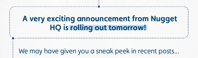 A very exciting announcement from Nugget HQ is rolling out tomorrow! We may have given you a sneak peek in recent posts...