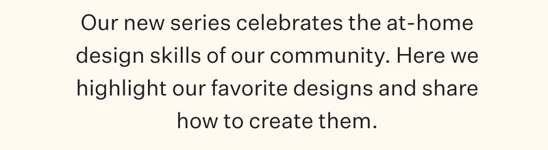 Our new series celebrates the at-home design skills of our community. Here we highlight our favorite designs and share how to create them.