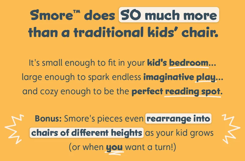 Smore™ does SO much more than a traditional kids’ chair.   It's small enough to fit in your kid's bedroom... large enough to spark endless imaginative play... and cozy enough to be the perfect reading spot.  Bonus: Smore's pieces even rearrange into chairs of different heights as your kid grows (or when you want a turn!)