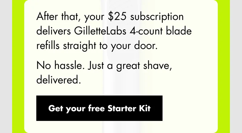 After that, your $25 subscription delivers GilletteLabs 4-count blade refills straight to your door. No hassle. Just a great shave, delivered. Get your free Starter Kit