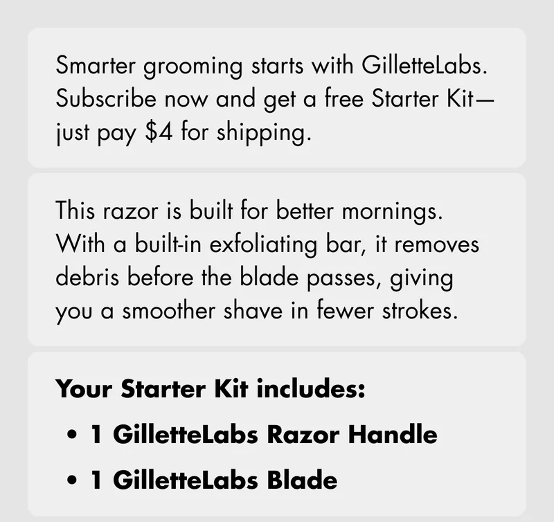 Smarter grooming starts with GilletteLabs. Subscribe now and get a free Starter Kit—just pay $4 for shipping. This razor is built for better mornings. With a built-in exfoliating bar, it removes debris before the blade passes, giving you a smoother shave in fewer strokes. Your Starter Kit includes: GilletteLabs Razor Handle; 1 GilletteLabs Blade