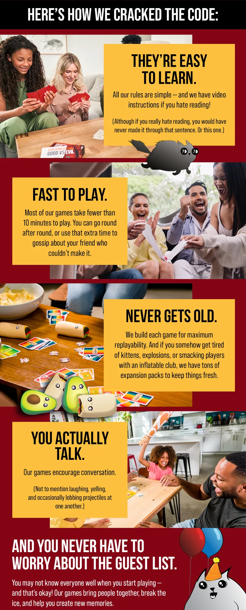 HERE'S HOW WE CRACKED THE CODE: | THEY'RE EASY TO LEARN. All our rules are simple- and we have video instructions if you hate reading! (Although if you really hate reading, yo would have never made it through that sentence. Or this one.) | FAST TO PLAY. Most of our games take fewer than 10 minutes to play. You can go round after round, or use that extra time to gossip about your friend who couldn't make it. | NEVER GETS OLD. We build each game for maximum replayability. And if you somehow get tired of kittens, explosions, or smacking players with an inflatable club, we have tons of expansion packs to keep things fresh. | YOU ACTUALLY TALK. Our games encourage conversation. (Not to mention laughing, yelling, and occasionally lobbing projectiles at one another.) | AND YOU NEVER HAVE TO WORRY ABOUT THE GUEST LIST. You may not know everyone well when you start playing- and that's okay! Our games bring people together, break the ice, and help you create new memories. |